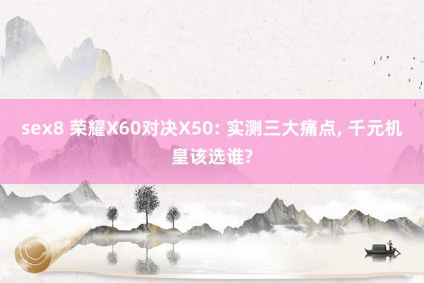 sex8 荣耀X60对决X50: 实测三大痛点， 千元机皇该选谁?