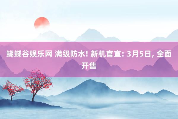 蝴蝶谷娱乐网 满级防水! 新机官宣: 3月5日， 全面开售