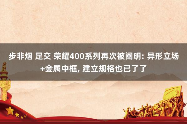 步非烟 足交 荣耀400系列再次被阐明: 异形立场+金属中框， 建立规格也已了了