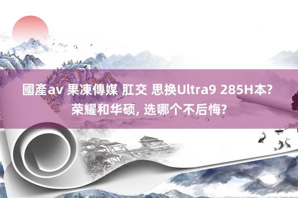 國產av 果凍傳媒 肛交 思换Ultra9 285H本? 荣耀和华硕， 选哪个不后悔?