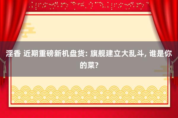 淫香 近期重磅新机盘货: 旗舰建立大乱斗， 谁是你的菜?