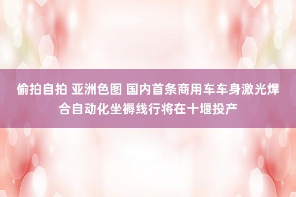偷拍自拍 亚洲色图 国内首条商用车车身激光焊合自动化坐褥线行将在十堰投产