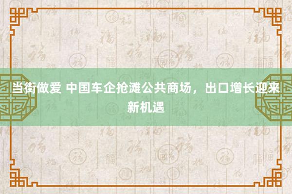 当街做爱 中国车企抢滩公共商场，出口增长迎来新机遇