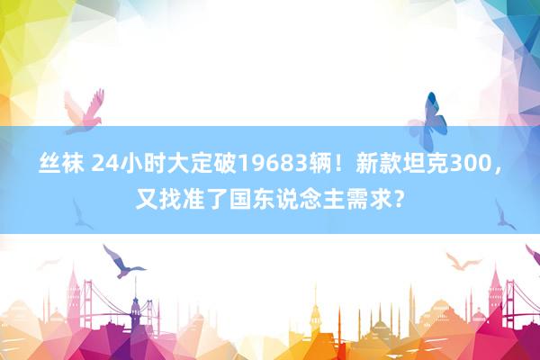 丝袜 24小时大定破19683辆！新款坦克300，又找准了国东说念主需求？
