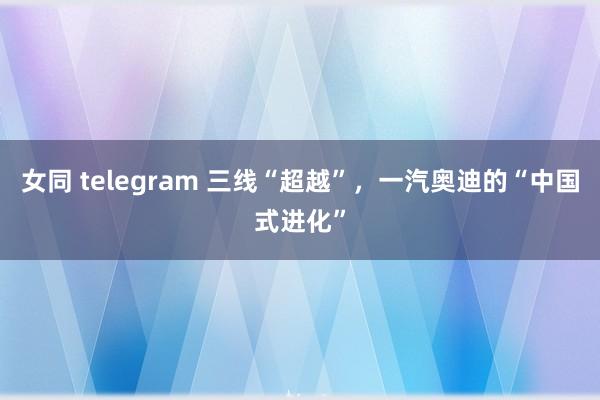 女同 telegram 三线“超越”，一汽奥迪的“中国式进化”