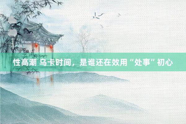 性高潮 乌卡时间，是谁还在效用“处事”初心
