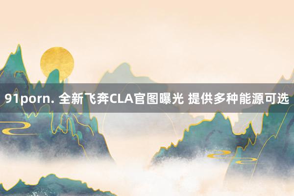 91porn. 全新飞奔CLA官图曝光 提供多种能源可选