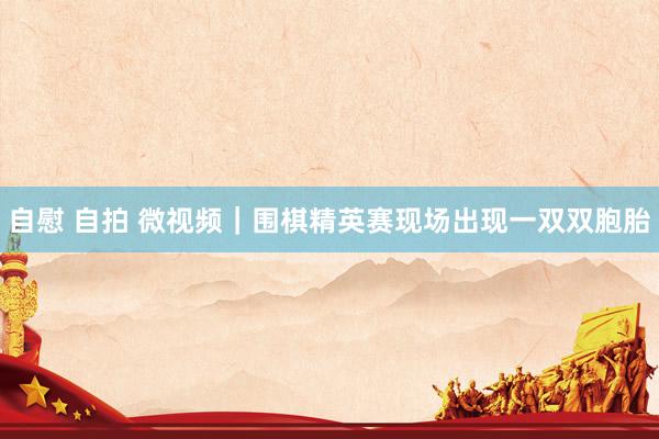 自慰 自拍 微视频｜围棋精英赛现场出现一双双胞胎