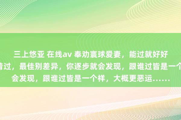 三上悠亚 在线av 奉劝寰球爱妻，能过就好好过，不成过也得强迫着过，最佳别差异，你逐步就会发现，跟谁过皆是一个样，大概更恶运……