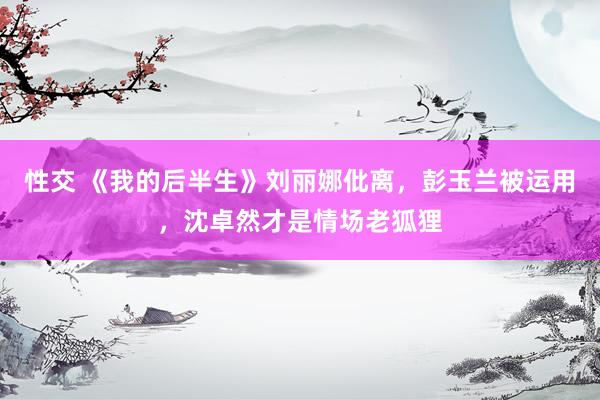 性交 《我的后半生》刘丽娜仳离，彭玉兰被运用，沈卓然才是情场老狐狸