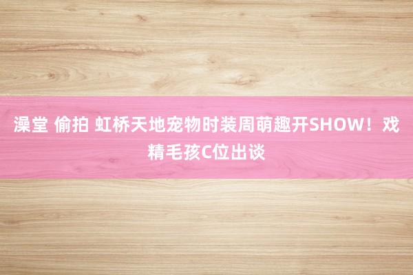 澡堂 偷拍 虹桥天地宠物时装周萌趣开SHOW！戏精毛孩C位出谈