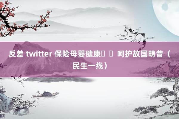 反差 twitter 保险母婴健康  呵护故国畴昔（民生一线）