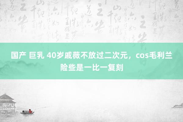 国产 巨乳 40岁戚薇不放过二次元，cos毛利兰险些是一比一复刻