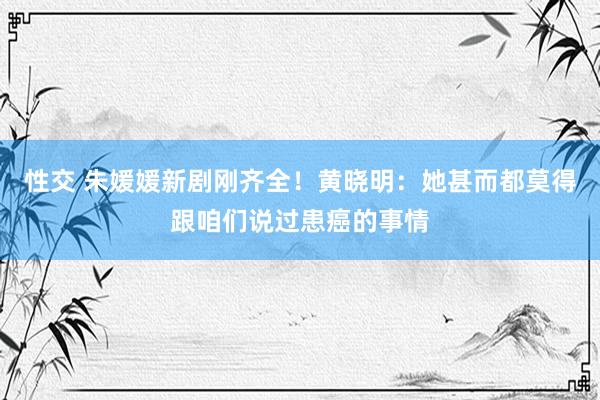 性交 朱媛媛新剧刚齐全！黄晓明：她甚而都莫得跟咱们说过患癌的事情