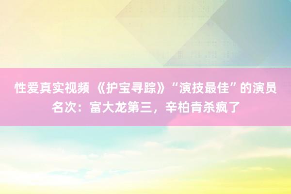性爱真实视频 《护宝寻踪》“演技最佳”的演员名次：富大龙第三，辛柏青杀疯了