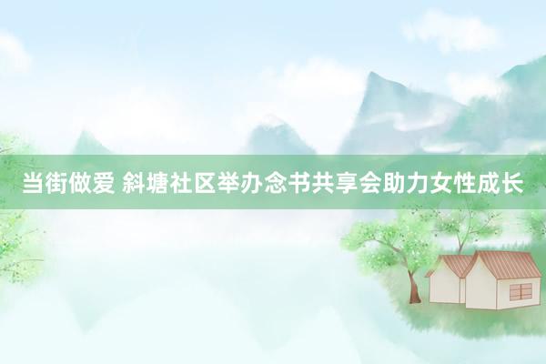 当街做爱 斜塘社区举办念书共享会助力女性成长