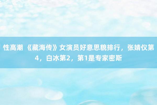 性高潮 《藏海传》女演员好意思貌排行，张婧仪第4，白冰第2，第1是专家密斯