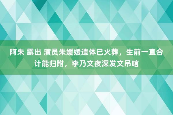 阿朱 露出 演员朱媛媛遗体已火葬，生前一直合计能归附，李乃文夜深发文吊唁