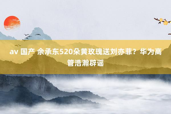 av 国产 余承东520朵黄玫瑰送刘亦菲？华为高管浩瀚辟谣
