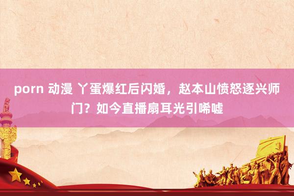 porn 动漫 丫蛋爆红后闪婚，赵本山愤怒逐兴师门？如今直播扇耳光引唏嘘