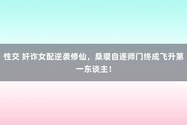 性交 奸诈女配逆袭修仙，桑璎自逐师门终成飞升第一东谈主！
