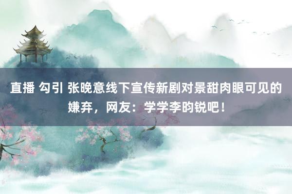 直播 勾引 张晚意线下宣传新剧对景甜肉眼可见的嫌弃，网友：学学李昀锐吧！