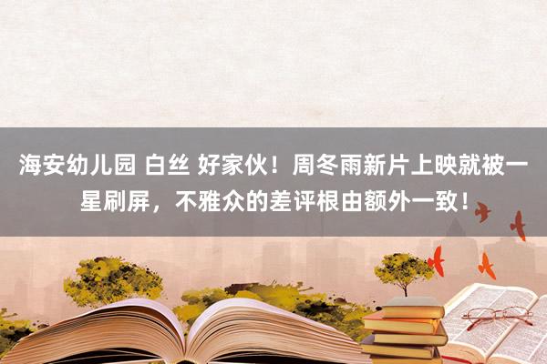 海安幼儿园 白丝 好家伙！周冬雨新片上映就被一星刷屏，不雅众的差评根由额外一致！