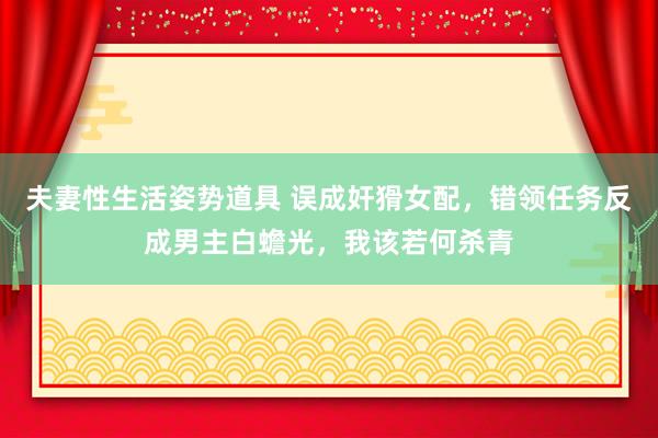 夫妻性生活姿势道具 误成奸猾女配，错领任务反成男主白蟾光，我该若何杀青