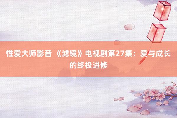 性爱大师影音 《滤镜》电视剧第27集：爱与成长的终极进修