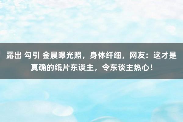 露出 勾引 金晨曝光照，身体纤细，网友：这才是真确的纸片东谈主，令东谈主热心！