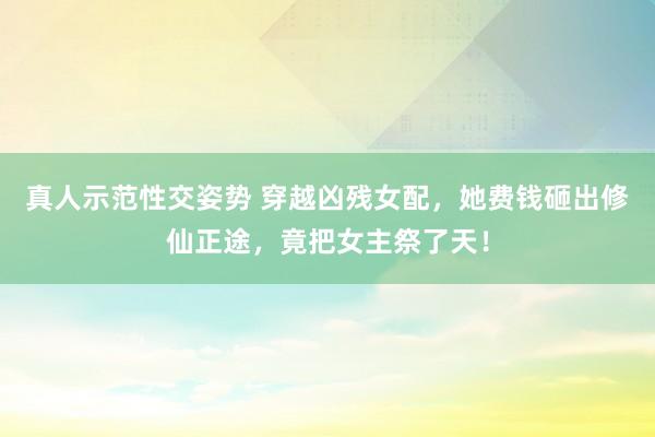 真人示范性交姿势 穿越凶残女配，她费钱砸出修仙正途，竟把女主祭了天！