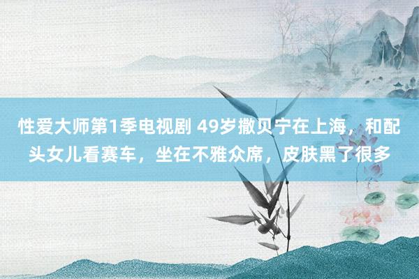 性爱大师第1季电视剧 49岁撒贝宁在上海，和配头女儿看赛车，坐在不雅众席，皮肤黑了很多