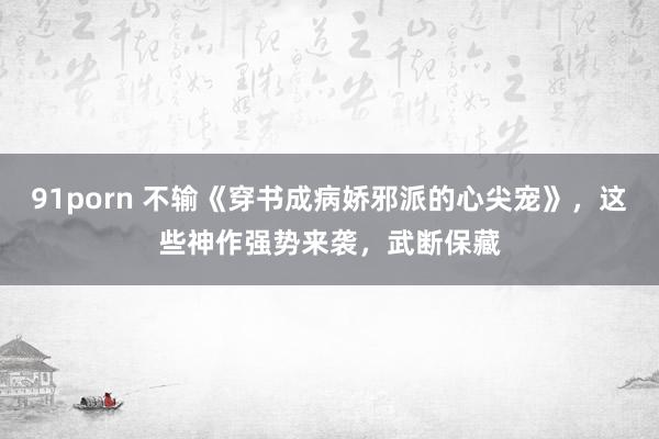 91porn 不输《穿书成病娇邪派的心尖宠》，这些神作强势来袭，武断保藏