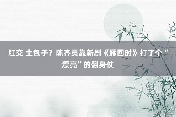 肛交 土包子？陈齐灵靠新剧《雁回时》打了个“漂亮”的翻身仗