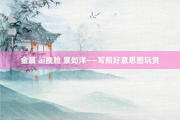 金晨 ai换脸 景如洋——写照好意思图玩赏