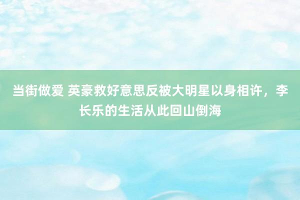 当街做爱 英豪救好意思反被大明星以身相许，李长乐的生活从此回山倒海