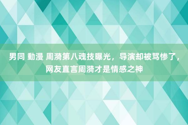 男同 動漫 周漪第八魂技曝光，导演却被骂惨了，网友直言周漪才是情感之神