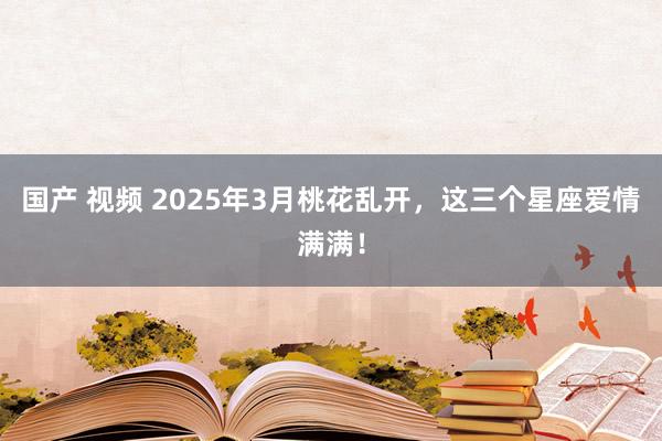 国产 视频 2025年3月桃花乱开，这三个星座爱情满满！