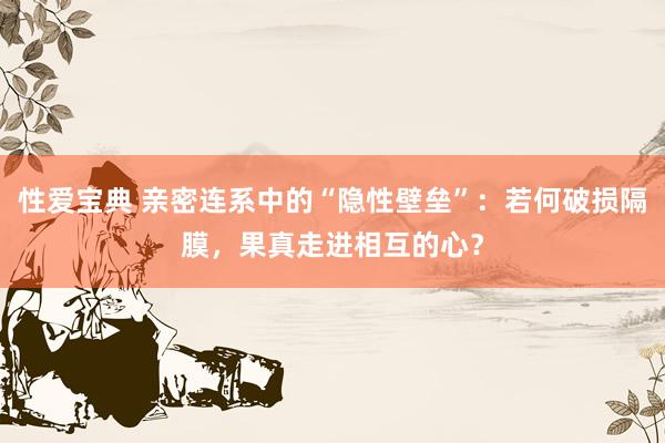 性爱宝典 亲密连系中的“隐性壁垒”：若何破损隔膜，果真走进相互的心？