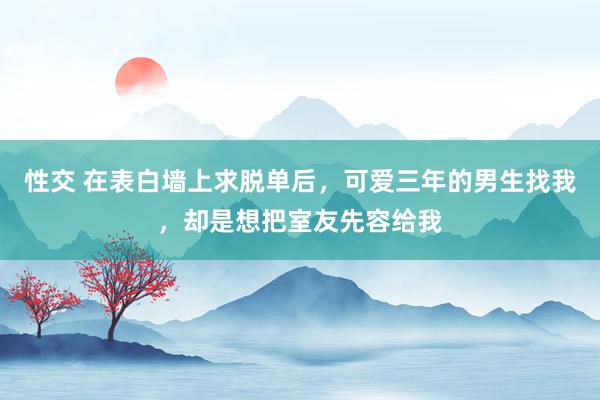 性交 在表白墙上求脱单后，可爱三年的男生找我，却是想把室友先容给我