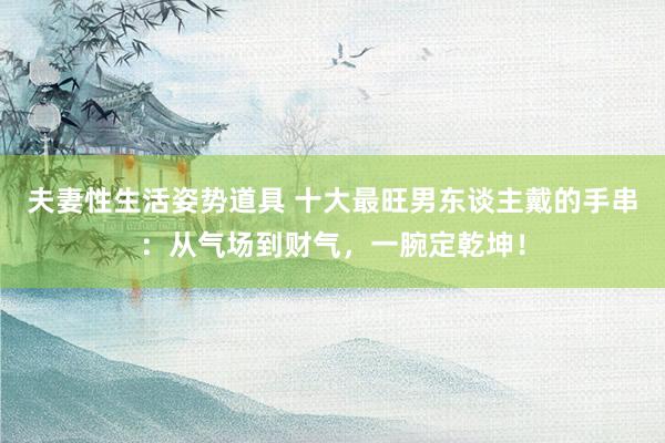夫妻性生活姿势道具 十大最旺男东谈主戴的手串：从气场到财气，一腕定乾坤！