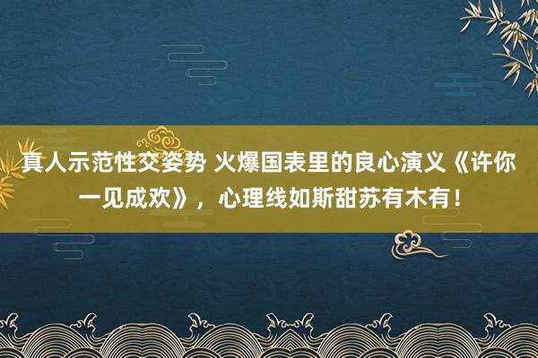真人示范性交姿势 火爆国表里的良心演义《许你一见成欢》，心理线如斯甜苏有木有！