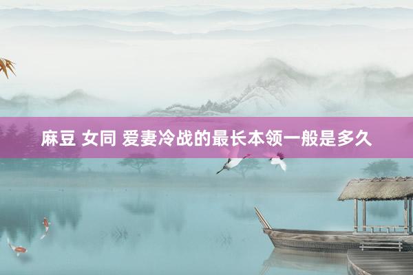 麻豆 女同 爱妻冷战的最长本领一般是多久