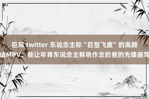 巨屌 twitter 东说念主称“巨型飞度”的高颜值MPV，能让年青东说念主鲜艳作念奶爸的先锋座驾