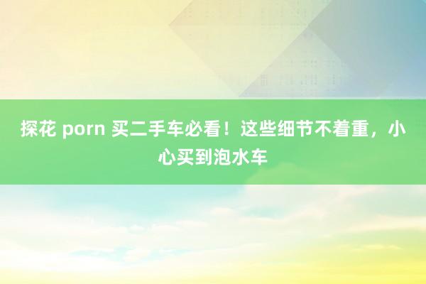 探花 porn 买二手车必看！这些细节不着重，小心买到泡水车
