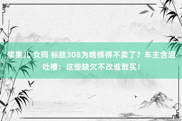 浆果儿 女同 标致308为啥倏得不卖了？车主含泪吐槽：这些缺欠不改谁敢买！