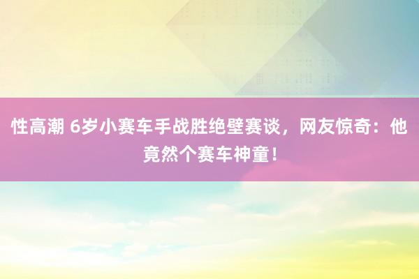 性高潮 6岁小赛车手战胜绝壁赛谈，网友惊奇：他竟然个赛车神童！