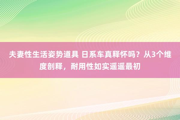 夫妻性生活姿势道具 日系车真释怀吗？从3个维度剖释，耐用性如实遥遥最初