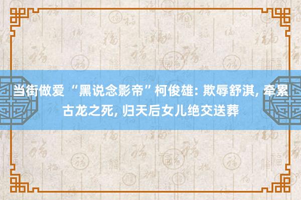 当街做爱 “黑说念影帝”柯俊雄: 欺辱舒淇， 牵累古龙之死， 归天后女儿绝交送葬