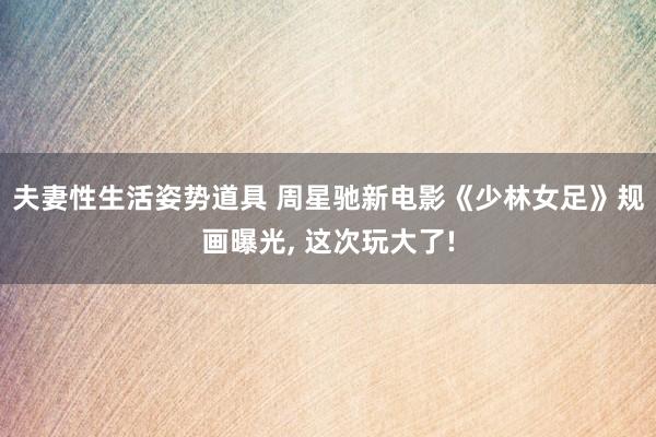 夫妻性生活姿势道具 周星驰新电影《少林女足》规画曝光， 这次玩大了!